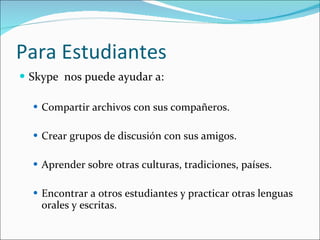 Para Estudiantes Skype  nos puede ayudar a:  Compartir archivos con sus compañeros.  Crear grupos de discusión con sus amigos.  Aprender sobre otras culturas, tradiciones, países. Encontrar a otros estudiantes y practicar otras lenguas orales y escritas. 