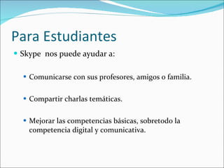Para Estudiantes Skype  nos puede ayudar a:  Comunicarse con sus profesores, amigos o familia. Compartir charlas temáticas.  Mejorar las competencias básicas, sobretodo la competencia digital y comunicativa.  