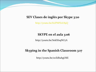 http://youtu.be/hLPNPZxUf9Q SEV Clases de inglés por Skype 3:20 http://youtu.be/S0kXIxqNU7A SKYPE en el aula 3:06 Skyping in the Spanish Classroom 3:17 http://youtu.be/uvZdhahgUKE 