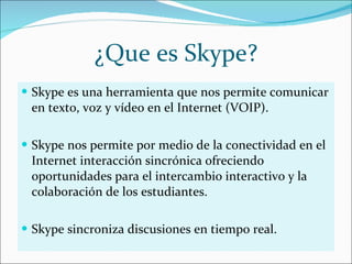 ¿Que es Skype? Skype es una herramienta que nos permite comunicar en texto, voz y vídeo en el Internet (VOIP). Skype nos permite por medio de la conectividad en el Internet interacción sincrónica ofreciendo oportunidades para el intercambio interactivo y la colaboración de los estudiantes.  Skype sincroniza discusiones en tiempo real. 