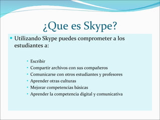¿Que es Skype? Utilizando Skype puedes comprometer a los estudiantes a: Escribir Compartir archivos con sus compañeros Comunicarse con otros estudiantes y profesores Aprender otras culturas  Mejorar competencias básicas Aprender la competencia digital y comunicativa 