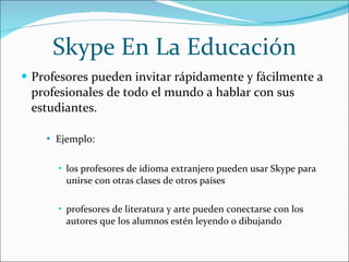Skype En La Educación Profesores pueden invitar rápidamente y fácilmente a profesionales de todo el mundo a hablar con sus estudiantes. Ejemplo:  los profesores de idioma extranjero pueden usar Skype para unirse con otras clases de otros países profesores de literatura y arte pueden conectarse con los autores que los alumnos estén leyendo o dibujando 