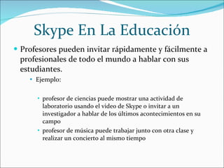 Skype En La Educación Profesores pueden invitar rápidamente y fácilmente a profesionales de todo el mundo a hablar con sus estudiantes. Ejemplo:  profesor de ciencias puede mostrar una actividad de laboratorio usando el video de Skype o invitar a un investigador a hablar de los últimos acontecimientos en su campo profesor de música puede trabajar junto con otra clase y realizar un concierto al mismo tiempo 