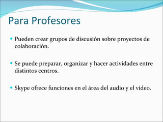 Para Profesores Pueden crear grupos de discusión sobre proyectos de colaboración.  Se puede preparar, organizar y hacer actividades entre distintos centros. Skype ofrece funciones en el área del audio y el vídeo.  