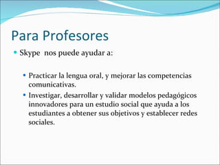 Para Profesores Skype  nos puede ayudar a:  Practicar la lengua oral, y mejorar las competencias comunicativas.  Investigar, desarrollar y validar modelos pedagógicos innovadores para un estudio social que ayuda a los estudiantes a obtener sus objetivos y establecer redes sociales. 