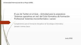 El uso de Twitter en el Aula – Actividad para la asignatura
‘Sistemas operativos en red’ del Ciclo Formativo de Formación
Profesional ‘Sistemes microinformàtics i xarxes’
Complementos para la Formación Disciplinar de Tecnología e Informática
Salvador Jiménez Gasca
Junio 2018
Universidad Internacional de La Rioja (UNIR)
 