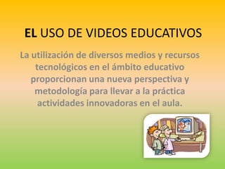 EL USO DE VIDEOS EDUCATIVOS La utilización de diversos medios y recursos tecnológicos en el ámbito educativo proporcionan una nueva perspectiva y metodología para llevar a la práctica actividades innovadoras en el aula.  