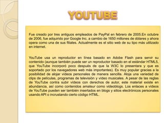Fue creado por tres antiguos empleados de PayPal en febrero de 2005.En octubre
de 2006, fue adquirido por Google Inc. a cambio de 1650 millones de dólares y ahora
opera como una de sus filiales. Actualmente es el sitio web de su tipo más utilizado
en internet.
YouTube usa un reproductor en línea basado en Adobe Flash para servir su
contenido (aunque también puede ser un reproductor basado en el estándar HTML5,
que YouTube incorporó poco después de que la W3C lo presentara y que es
soportado por los navegadores web más importantes). Es muy popular gracias a la
posibilidad de alojar vídeos personales de manera sencilla. Aloja una variedad de
clips de películas, programas de televisión y vídeo musicales. A pesar de las reglas
de YouTube contra subir vídeos con derechos de autor, este material existe en
abundancia, así como contenidos amateur como videoblogs. Los enlaces a vídeos
de YouTube pueden ser también insertados en blogs y sitios electrónicos personales
usando API o incrustando cierto código HTML.

 