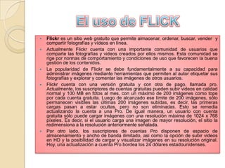 








Flickr es un sitio web gratuito que permite almacenar, ordenar, buscar, vender2 y
compartir fotografías y vídeos en línea.
Actualmente Flickr cuenta con una importante comunidad de usuarios que
comparte las fotografías y videos creados por ellos mismos. Esta comunidad se
rige por normas de comportamiento y condiciones de uso que favorecen la buena
gestión de los contenidos.
La popularidad de Flickr se debe fundamentalmente a su capacidad para
administrar imágenes mediante herramientas que permiten al autor etiquetar sus
fotografías y explorar y comentar las imágenes de otros usuarios.
Flickr cuenta con una versión gratuita y con otra de pago, llamada pro.
Actualmente, los suscriptores de cuentas gratuitas pueden subir videos en calidad
normal y 100 MB en fotos al mes, con un máximo de 200 imágenes como tope
por cada cuenta gratuita. Luego de alcanzado ese límite de 200 imágenes, sólo
permanecen visibles las últimas 200 imágenes subidas, es decir, las primeras
cargas pasan a estar ocultas, pero no son eliminadas. Esto se remedia
actualizando la cuenta a una Pro. De igual manera, un usuario con cuenta
gratuita sólo puede cargar imágenes con una resolución máxima de 1024 x 768
píxeles. Es decir, si el usuario carga una imagen de mayor resolución, el sitio la
redimensiona a la resolución anteriormente señalada.
Por otro lado, los suscriptores de cuentas Pro disponen de espacio de
almacenamiento y ancho de banda ilimitado, así como la opción de subir videos
en HD y la posibilidad de cargar y visualizar imágenes en su resolución original.
Hoy, una actualización a cuenta Pro bordea los 24 dólares estadounidenses.

 