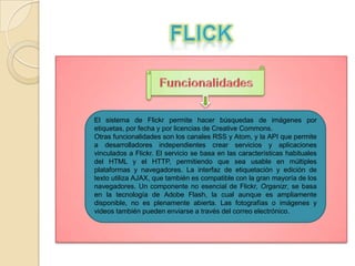 El sistema de Flickr permite hacer búsquedas de imágenes por
etiquetas, por fecha y por licencias de Creative Commons.
Otras funcionalidades son los canales RSS y Atom, y la API que permite
a desarrolladores independientes crear servicios y aplicaciones
vinculados a Flickr. El servicio se basa en las características habituales
del HTML y el HTTP, permitiendo que sea usable en múltiples
plataformas y navegadores. La interfaz de etiquetación y edición de
texto utiliza AJAX, que también es compatible con la gran mayoría de los
navegadores. Un componente no esencial de Flickr, Organizr, se basa
en la tecnología de Adobe Flash, la cual aunque es ampliamente
disponible, no es plenamente abierta. Las fotografías o imágenes y
videos también pueden enviarse a través del correo electrónico.

 