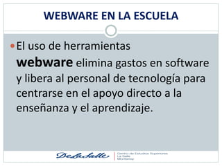 WEBWARE EN LA ESCUELA

 El uso de herramientas
 webware elimina gastos en software
 y libera al personal de tecnología para
 centrarse en el apoyo directo a la
 enseñanza y el aprendizaje.
 