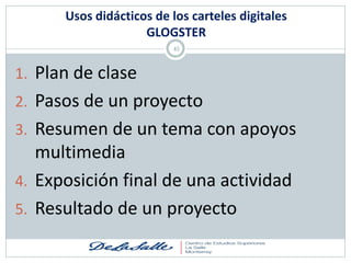 Usos didácticos de los carteles digitales
                    GLOGSTER
                         45



1. Plan de clase
2. Pasos de un proyecto
3. Resumen de un tema con apoyos
   multimedia
4. Exposición final de una actividad
5. Resultado de un proyecto
 