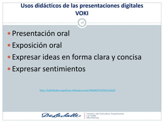Usos didácticos de las presentaciones digitales
                         VOKI
                                            48



 Presentación oral
 Exposición oral
 Expresar ideas en forma clara y concisa
 Expresar sentimientos

           http://habilidades-cognitivas.wikispaces.com/PRESENTACI%C3%93N
 