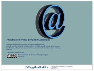 50




Presentación creada por Nancy Zambrano
Las imágenes han sido obtenidas de diferentes páginas web.
Dada la gran diversidad de webs que existen es difícil saber la autoría de las mismas
No obstante, si los autores desean su reconocimiento o eliminación, no tienen más que
indicarlo.

Documento licenciado bajo
                 Reconocimiento- NoComercial. CompartirIgual.
                 (by-n-zch)
 