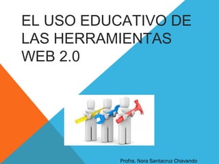 EL USO EDUCATIVO DE
LAS HERRAMIENTAS
WEB 2.0
Profra. Nora Santacruz Chavando
 