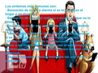 Los síntomas más comunes son:
· Sensación de susto o alarma si se te olvida en el
hogar o en el carro.
· Sensación de que algo malo va a ocurrir porque no lo
tienes.
· Escucharlo sonar aun estando dormido o teniéndolo
apagado.
· Tendencia a sustraerlo de tu bolso o bolsillo para ver
si es tuyo el que suena, cuando estás en grupo.
· Utilizarlo como “método de aislamiento social”, por
temor a las multitudes, hablando con el sólo propósito
inconsciente de evadir la comunicación real con otras
personas.
· Realizar llamadas y enviar mensajes sin una razón
específica.
 