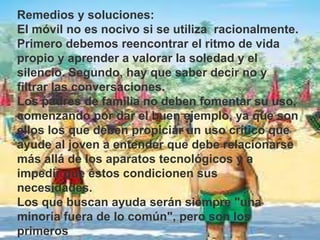 Remedios y soluciones:
El móvil no es nocivo si se utiliza racionalmente.
Primero debemos reencontrar el ritmo de vida
propio y aprender a valorar la soledad y el
silencio. Segundo, hay que saber decir no y
filtrar las conversaciones.
Los padres de familia no deben fomentar su uso,
comenzando por dar el buen ejemplo, ya que son
ellos los que deben propiciar un uso crítico que
ayude al joven a entender que debe relacionarse
más allá de los aparatos tecnológicos y a
impedir que éstos condicionen sus
necesidades.
Los que buscan ayuda serán siempre "una
minoría fuera de lo común", pero son los
primeros
 