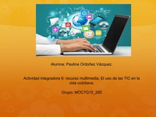 Alumna: Paulina Ordoñez Vázquez.
Actividad integradora 6: recurso multimedia, El uso de las TIC en la
vida cotidiana.
Grupo: MOC7G15_295
 