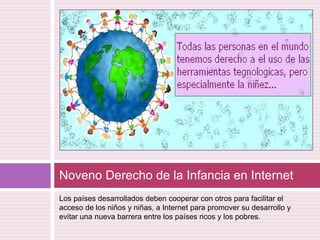 Los países desarrollados deben cooperar con otros para facilitar el acceso de los niños y niñas, a Internet para promover su desarrollo y evitar una nueva barrera entre los países ricos y los pobres.Noveno Derecho de la Infancia en Internet 