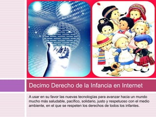 A usar en su favor las nuevas tecnologías para avanzar hacia un mundo mucho más saludable, pacífico, solidario, justo y respetuoso con el medio ambiente, en el que se respeten los derechos de todos los infantes.Decimo Derecho de la Infancia en Internet 