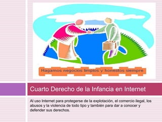 Al uso Internet para protegerse de la explotación, el comercio ilegal, los abusos y la violencia de todo tipo y también para dar a conocer y defender sus derechos.Cuarto Derecho de la Infancia en Internet 