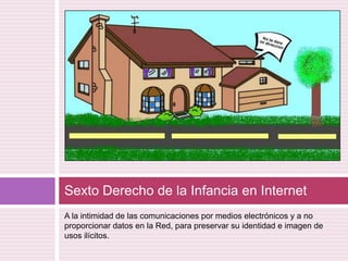A la intimidad de las comunicaciones por medios electrónicos y a no proporcionar datos en la Red, para preservar su identidad e imagen de usos ilícitos.Sexto Derecho de la Infancia en Internet 