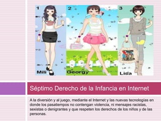 A la diversión y al juego, mediante el Internet y las nuevas tecnologías en donde los pasatiempos no contengan violencia, ni mensajes racistas, sexistas o denigrantes y que respeten los derechos de los niños y de las personas. Séptimo Derecho de la Infancia en Internet 