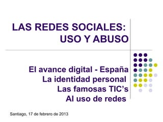 LAS REDES SOCIALES:
         USO Y ABUSO

         El avance digital - España
             La identidad personal
                 Las famosas TIC’s
                   Al uso de redes
Santiago, 17 de febrero de 2013
 