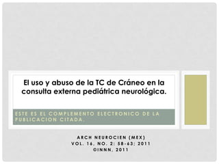 El uso y abuso de la TC de Cráneo en la
 consulta externa pediátrica neurológica.

ESTE ES EL COMPLEMENTO ELECTRONICO DE LA
PUBLICACION CITADA.


                ARCH NEUROCIEN (MEX)
               VOL. 16, NO. 2: 58-63; 2011
                      ©INNN, 2011
 