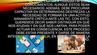 SE DEBE LIMITAR A TRANSMITIR SÓLO
CONOCIMIENTOS, AUNQUE ESTOS SEAN
NECESARIOS; ADEMÁS, DEBE PROCURAR
CAPACITAR EN DETERMINADAS DESTREZAS LA
NECESIDAD DE FORMAR EN UNA ACTITUD
SANAMENTE CRÍTICA ANTE LAS TIC. CON ESTO,
QUEREMOS DECIR SABER DISTINGUIR EN QUÉ
NOS AYUDAN Y EN QUÉ NOS LIMITAN, PARA PODER
ACTUAR EN CONSECUENCIA. ESTE PROCESO
DEBE ESTAR PRESENTE Y DARSE DE MANERA
INTEGRADA EN LA FAMILIA, EN LA ESCUELA Y EN LA
SOCIEDAD.
 