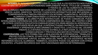INTERÉS. EL INTERÉS POR LA MATERIA ES ALGO QUE A LOS DOCENTES NOS PUEDE
COSTAR MÁS DE LA CUENTA DEPENDIENDO SIMPLEMENTE POR EL TÍTULO DE LA MISMA, Y
A TRAVÉS DE LAS TIC AUMENTA EL INTERÉS
DEL ALUMNADO INDIFERENTEMENTE DE LA MATERIA. LOS RECURSOS DE ANIMACIONES,
VÍDEOS, AUDIO, GRÁFICOS, TEXTOS Y EJERCICIOS INTERACTIVOS QUE REFUERZAN LA
COMPRENSIÓN MULTIMEDIA PRESENTES EN INTERNET AUMENTAN EL INTERÉS DEL
ALUMNADO COMPLEMENTANDO LA OFERTA DE CONTENIDOS TRADICIONALES.
INTERACTIVIDAD. EL ALUMNO PUEDE INTERACTUAR, SE PUEDE COMUNICAR, PUEDE
INTERCAMBIAR EXPERIENCIAS CON OTROS COMPAÑEROS DEL AULA, DEL CENTRO O BIEN
DE OTROS CENTROS EDUCATIVOS ENRIQUECIENDO EN GRAN MEDIDA SU APRENDIZAJE.
LOS ESTUDIOS REVELAN QUE LA INTERACTIVIDAD FAVORECE UN PROCESO DE
ENSEÑANZA Y APRENDIZAJE MÁS DINÁMICO Y DIDÁCTICO. LA ACTITUD DEL USUARIO
FRENTE A LA INTERACTIVIDAD ESTIMULA LA REFLEXIÓN, EL CÁLCULO DE
CONSECUENCIAS Y PROVOCA UNA MAYOR ACTIVIDAD COGNITIVA.
COOPERACIÓN. LAS TICS POSIBILITAN LA REALIZACIÓN DE EXPERIENCIAS, TRABAJOS O
PROYECTOS EN COMÚN. ES MÁS FÁCIL TRABAJAR JUNTOS, APRENDER JUNTOS, E
INCLUSO ENSEÑAR JUNTOS, SI HABLAMOS DEL PAPEL DE LOS DOCENTES. NO NOS
REFERIMOS SÓLO AL ALUMNADO, TAMBIÉN EL DOCENTE PUEDE COLABORAR CON OTROS
DOCENTES, UTILIZAR RECURSOS QUE HAN FUNCIONADO BIEN EN DETERMINADAS ÁREAS
DE LAS QUE EL ALUMNO/A SERÁ EL PRINCIPAL BENEFICIARIO. SE GENERA UN MAYOR
COMPAÑERISMO Y COL
 