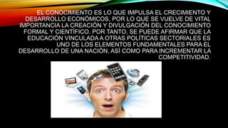 EL CONOCIMIENTO ES LO QUE IMPULSA EL CRECIMIENTO Y
DESARROLLO ECONÓMICOS, POR LO QUE SE VUELVE DE VITAL
IMPORTANCIA LA CREACIÓN Y DIVULGACIÓN DEL CONOCIMIENTO
FORMAL Y CIENTÍFICO. POR TANTO, SE PUEDE AFIRMAR QUE LA
EDUCACIÓN VINCULADA A OTRAS POLÍTICAS SECTORIALES ES
UNO DE LOS ELEMENTOS FUNDAMENTALES PARA EL
DESARROLLO DE UNA NACIÓN, ASÍ COMO PARA INCREMENTAR LA
COMPETITIVIDAD.
 