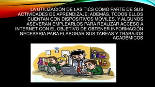 LA UTILIZACIÓN DE LAS TICS COMO PARTE DE SUS
ACTIVIDADES DE APRENDIZAJE; ADEMÁS, TODOS ELLOS
CUENTAN CON DISPOSITIVOS MÓVILES, Y ALGUNOS
ASEVERAN EMPLEARLOS PARA REALIZAR ACCESO A
INTERNET CON EL OBJETIVO DE OBTENER INFORMACIÓN
NECESARIA PARA ELABORAR SUS TAREAS Y TRABAJOS
ACADÉMICOS
 
