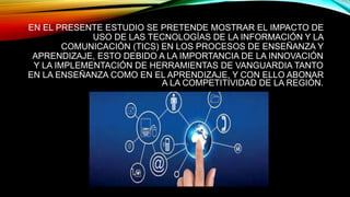 EN EL PRESENTE ESTUDIO SE PRETENDE MOSTRAR EL IMPACTO DE
USO DE LAS TECNOLOGÍAS DE LA INFORMACIÓN Y LA
COMUNICACIÓN (TICS) EN LOS PROCESOS DE ENSEÑANZA Y
APRENDIZAJE, ESTO DEBIDO A LA IMPORTANCIA DE LA INNOVACIÓN
Y LA IMPLEMENTACIÓN DE HERRAMIENTAS DE VANGUARDIA TANTO
EN LA ENSEÑANZA COMO EN EL APRENDIZAJE, Y CON ELLO ABONAR
A LA COMPETITIVIDAD DE LA REGIÓN.
 
