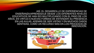 ASÍ, EL DESARROLLO DE EXPERIENCIAS DE
ENSEÑANZA/APRENDIZAJE DESDE LOS DIFERENTES NIVELES
EDUCATIVOS SE HAN IDO MULTIPLICANDO CON EL PASO DE LOS
AÑOS, EN VIRTUD A NUEVAS FORMAS DE ENTENDER SU PRESENCIA
EN LAS AULAS, ADEMÁS DE SER VISTAS Y EN MUCHOS CASOS
SENTIDAS, COMO UN RECURSO MÁS EN LOS PROCESOS DE
INNOVACIÓN.
 