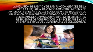 LA INCLUSIÓN DE LAS TIC Y DE LAS FUNCIONALIDADES DE LA
WEB 2.0 EN EL AULA, HA VENIDO A CAMBIAR LA FORMA DE
APRENDER Y ENSEÑAR. DE LAS NUMEROSAS POSIBILIDADES DE
UTILIZACIÓN DE AMBIENTES SOPORTADOS POR LA TECNOLOGÍA
DESTACAMOS LA CAPACIDAD PARA PERMITIR DIFERENTES
RESPUESTAS DE ACUERDO CON LAS NECESIDADES Y LOS
DIFERENTES TIPOS DE COMPETENCIAS DE LOS ALUMNOS.
 