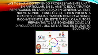 LAS TICS HAN IDO TENIENDO PROGRESIVAMENTE UNA Y,
EN PARTICULAR, EN EL ÁMBITO EDUCATIMAYOR
REPERCUSIÓN EN LA SOCIEDAD EN GENERAL VA. ESTE
NUEVO MUNDO TECNOLÓGICO, SI BIEN PRESENTA
GRANDES VENTAJAS, TAMBIÉN GENERA ALGUNOS
INCONVENIENTES. EN ESTE ARTÍCULO LA AUTORA
REPASA TANTO LAS BONDADES COMO LAS
DIFICULTADES DEL USO DE LAS TICS EN EL ÁMBITO
EDUCATIVO”
 