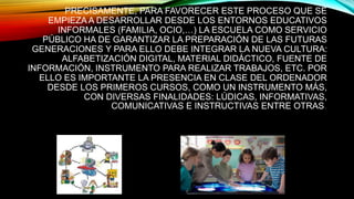 PRECISAMENTE, PARA FAVORECER ESTE PROCESO QUE SE
EMPIEZA A DESARROLLAR DESDE LOS ENTORNOS EDUCATIVOS
INFORMALES (FAMILIA, OCIO,…) LA ESCUELA COMO SERVICIO
PÚBLICO HA DE GARANTIZAR LA PREPARACIÓN DE LAS FUTURAS
GENERACIONES Y PARA ELLO DEBE INTEGRAR LA NUEVA CULTURA:
ALFABETIZACIÓN DIGITAL, MATERIAL DIDÁCTICO, FUENTE DE
INFORMACIÓN, INSTRUMENTO PARA REALIZAR TRABAJOS, ETC. POR
ELLO ES IMPORTANTE LA PRESENCIA EN CLASE DEL ORDENADOR
DESDE LOS PRIMEROS CURSOS, COMO UN INSTRUMENTO MÁS,
CON DIVERSAS FINALIDADES: LÚDICAS, INFORMATIVAS,
COMUNICATIVAS E INSTRUCTIVAS ENTRE OTRAS.
 