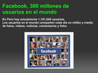 Facebook, 300 millones de
usuarios en el mundo
En Perú hay actualmente 1,191,040 usuarios.
Los usuarios en el mundo comparten cada día un millón y medio
de fotos, vídeos, noticias, comentarios y links.
 