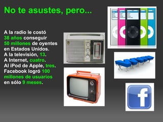 No te asustes, pero...
A la radio le costó
38 años conseguir
50 millones de oyentes
en Estados Unidos.
A la televisión, 13.
A Internet, cuatro.
Al iPod de Apple, tres.
Facebook logró 100
millones de usuarios
en sólo 9 meses.
 