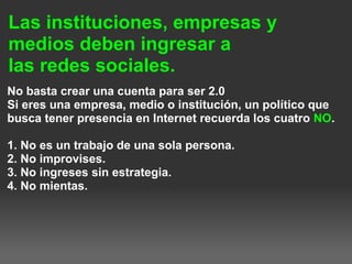 Las instituciones, empresas y
medios deben ingresar a
las redes sociales.
No basta crear una cuenta para ser 2.0
Si eres una empresa, medio o institución, un político que
busca tener presencia en Internet recuerda los cuatro NO.
1. No es un trabajo de una sola persona.
2. No improvises.
3. No ingreses sin estrategia.
4. No mientas.
 