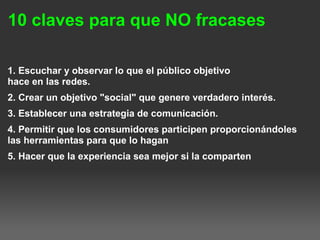 10 claves para que NO fracases
1. Escuchar y observar lo que el público objetivo
hace en las redes.
2. Crear un objetivo "social" que genere verdadero interés.
3. Establecer una estrategia de comunicación.
4. Permitir que los consumidores participen proporcionándoles
las herramientas para que lo hagan
5. Hacer que la experiencia sea mejor si la comparten
 