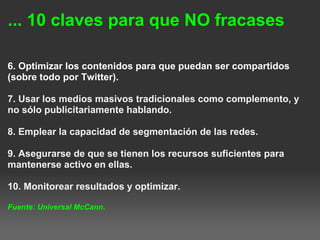 ... 10 claves para que NO fracases
6. Optimizar los contenidos para que puedan ser compartidos
(sobre todo por Twitter).
7. Usar los medios masivos tradicionales como complemento, y
no sólo publicitariamente hablando.
8. Emplear la capacidad de segmentación de las redes.
9. Asegurarse de que se tienen los recursos suficientes para
mantenerse activo en ellas.
10. Monitorear resultados y optimizar.
Fuente: Universal McCann. 
 