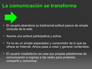 La comunicación se transforma
• El usuario abandona su tradicional actitud pasiva de simple
consulta de la web.
• Asume una actitud participativa y activa.
• Ya no es un simple espectador y consumidor de lo que se
ofrece en Internet. Ahora pasa a crear y generar contenidos.
• El usuario insatisfecho se crea sus propias plataformas de
comunicación e ingresa a las redes para protestar,
compartir y comunicar.
 