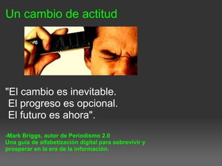 Un cambio de actitud
"El cambio es inevitable.
El progreso es opcional.
El futuro es ahora".
-Mark Briggs, autor de Periodismo 2.0
Una guía de alfabetización digital para sobrevivir y
prosperar en la era de la información.
 