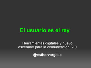 El usuario es el rey  Herramientas digitales y nuevo escenario para la comunicación  2.0 @esthervargasc 