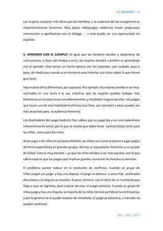 EL USUARIO | 10
IED - UPB | 2017
Las mujeres compran más libros que los hombres, y la audiencia de los crucigramas es
mayoritariamente femenina. Muy pocos videojuegos modernos hacen propuestas
interesantes y significativas con el diálogo - y esto puede ser una oportunidad sin
explotar.
5. APRENDER CON EL EJEMPLO. Al igual que los hombres tienden a abstenerse de
instrucciones, a favor del ensayo y error, las mujeres tienden a preferir el aprendizaje
con el ejemplo. Ellas tienen un fuerte aprecio por los tutoriales, con cuidado, paso a
paso, de modo que cuando es el momento para intentar una tarea saben lo que tienen
que hacer.
Hay muchas otras diferencias, por supuesto. Por ejemplo, los varones tienden a ser muy
centrados en una tarea a la vez, mientras que las mujeres pueden trabajar más
fácilmente en muchas tareas simultáneamente, y no olvidan ninguna de ellas. Los juegos
que hacen uso de esta habilidad multitarea (Los Sims, por ejemplo) a veces puedes ser
más atractivos para la audiencia femenina.
Los diseñadores del juego Hasbro’s Pox, sabían que su juego iba a ser una experiencia
inherentemente social, por lo que se razonó que debía tener características tanto para
las niñas, como para los niños.
Al ver jugar a los niños en parques infantiles, las niñas casi nunca se ponen a jugar juegos
de forma espontánea en grandes grupos. No hay un equivalente femenino a un picado
de fútbol. Esto es muy extraño – ya que las niñas tienden a ser más sociales, por lo que
cabría esperar que los juegos que implican grandes reuniones les llamara la atención.
El problema parece radicar en la resolución de conflictos. Cuando un grupo de
niños juegan un juego, y hay una disputa, el juego se detiene, a veces hay acaloradas
discusiones y la disputa se resuelve. A veces, termina con el retiro de un muchacho que
llega a casa en lágrimas, pero a pesar de esto, el juego continúa. Cuando un grupo de
niñas juega y hay una disputa, la mayoría de las niñas tomará partido en la controversia,
y por lo general no se puede resolver de inmediato. El juego se detiene y, a menudo no
pueden continuar.
 