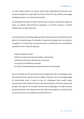 EL USUARIO | 11
IED - UPB | 2017
Las niñas juegan deportes de equipo cuando están organizadas formalmente, pero
cuando los equipos son organizados de manera informal y hay conflictos esto agrega
demasiada tensión en sus relaciones personales.
Los diseñadores de Hasbro se dieron cuenta de que, aunque su concepto del juego, era
social, era también intrínsecamente competitivo, y en última instancia, se decidió
diseñarlo para los niños solamente.
La introducción de la tecnología digital ha hecho mucho para hacer claras diferencias de
género en el modo de juego. En el pasado, la mayoría de los juegos eran muy sociales, y
se jugaban en el mundo real, con personas reales. La introducción de los ordenadores
asequibles nos dio un tipo de juego que:
● Elimino aspectos sociales
● Elimino la mayoría de aspectos verbales y emocionales
● Estaban en gran parte separados del mundo real
● En general eran difíciles de aprender
● Y ofrecen la posibilidad de que haya destrucción virtual ilimitada
No es de extrañar que en los comienzos de la computación y de los videojuegos, estos
eran particularmente populares para un público masculino. Como la tecnología digital
ha evolucionado hasta el punto de que los videojuegos ahora puede apoyar
representaciones de carácter emocional, más ricos en historias, y ofrecen la oportunidad
de jugar contra gente real, el público femenino para videojuegos ha estado creciendo
proporcionalmente. Será interesante ver qué avances tecnológicos y de diseño están
por venir para atraer a los jugadores de género femenino.
 