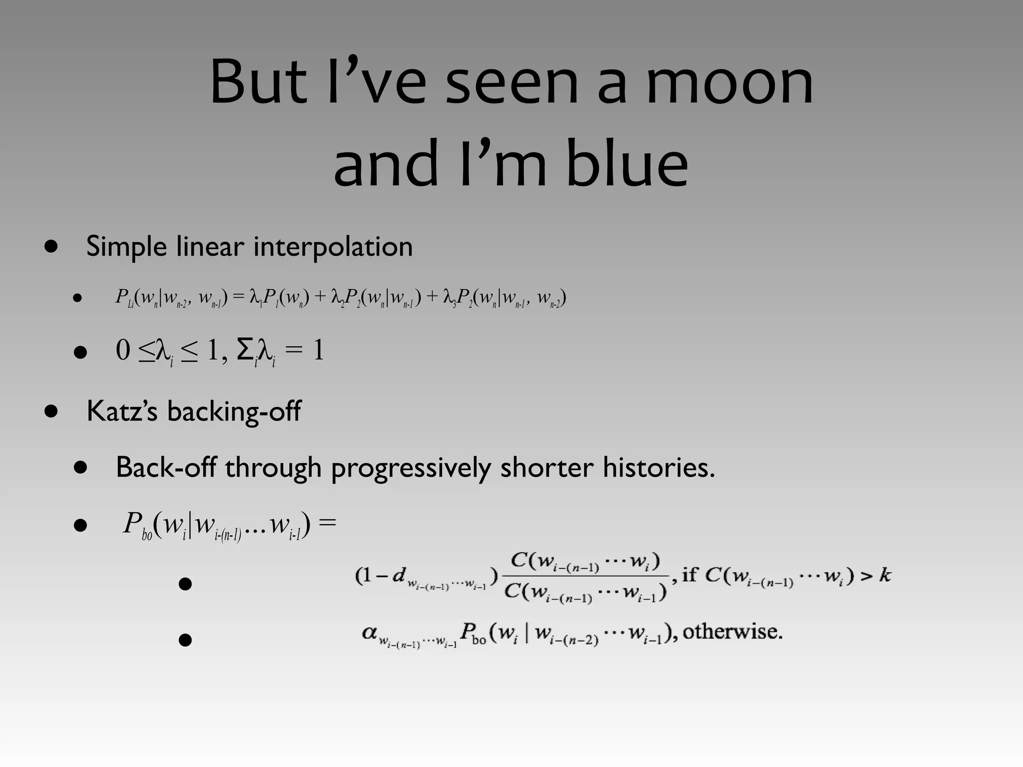 But I’ve seen a moon
and I’m blue
• Simple linear interpolation
• PLi(wn|wn-2 , wn-1) = λ1P1(wn) + λ2P2(wn|wn-1) + λ3P2(wn|wn-1 , wn-2)
• 0 ≤λi ≤ 1, Σiλi = 1
• Katz’s backing-off
• Back-off through progressively shorter histories.
• Pbo(wi|wi-(n-1)…wi-1) =
•
•
 