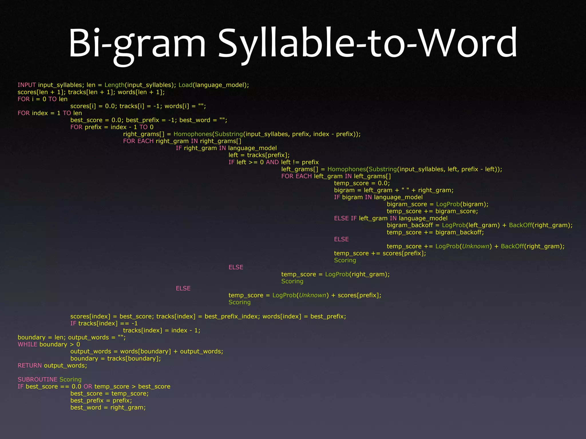 INPUT input_syllables; len = Length(input_syllables); Load(language_model);
scores[len + 1]; tracks[len + 1]; words[len + 1];
FOR i = 0 TO len
scores[i] = 0.0; tracks[i] = -1; words[i] = "";
FOR index = 1 TO len
best_score = 0.0; best_prefix = -1; best_word = "";
FOR prefix = index - 1 TO 0
right_grams[] = Homophones(Substring(input_syllabes, prefix, index - prefix));
FOR EACH right_gram IN right_grams[]
IF right_gram IN language_model
left = tracks[prefix];
IF left >= 0 AND left != prefix
left_grams[] = Homophones(Substring(input_syllables, left, prefix - left));
FOR EACH left_gram IN left_grams[]
temp_score = 0.0;
bigram = left_gram + " " + right_gram;
IF bigram IN language_model
bigram_score = LogProb(bigram);
temp_score += bigram_score;
ELSE IF left_gram IN language_model
bigram_backoff = LogProb(left_gram) + BackOff(right_gram);
temp_score += bigram_backoff;
ELSE
temp_score += LogProb(Unknown) + BackOff(right_gram);
temp_score += scores[prefix];
Scoring
ELSE
temp_score = LogProb(right_gram);
Scoring
ELSE
temp_score = LogProb(Unknown) + scores[prefix];
Scoring
scores[index] = best_score; tracks[index] = best_prefix_index; words[index] = best_prefix;
IF tracks[index] == -1
tracks[index] = index - 1;
boundary = len; output_words = "";
WHILE boundary > 0
output_words = words[boundary] + output_words;
boundary = tracks[boundary];
RETURN output_words;
SUBROUTINE Scoring
IF best_score == 0.0 OR temp_score > best_score
best_score = temp_score;
best_prefix = prefix;
best_word = right_gram;
Bi-gram Syllable-to-Word
 